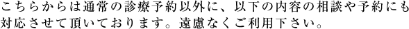 こちらからは通常の診療予約以外に、以下の内容の相談や予約にも対応させて頂いております。遠慮なくご利用下さい。