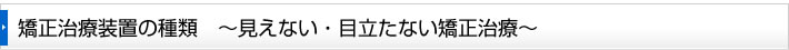 矯正治療装置の種類　～見えない・目立たない矯正治療～