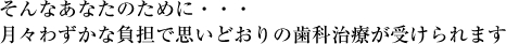 そんなあなたのために・・・月々わずかな負担で思いどおりの歯科治療が受けられます