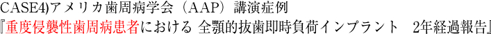 CASE4)2010年　アメリカ歯周病学会（AAP）講演症例 『重度侵襲性歯周病患者における 全顎的抜歯即時負荷インプラント　2年経過報告』