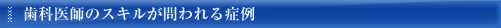 歯科医師のスキルが問われる症例